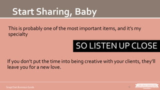 This is probably one of the most important items, and it’s my
specialty
12SnapChat Business Guide
Start Sharing, Baby
If you don’t put the time into being creative with your clients, they’ll
leave you for a new love.
SO LISTEN UP CLOSE
 