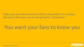 6SnapChat Business Guide
Make sure you take the time to fill out the profile in its entirety,
because in this case, you’re not going for “mysterious.”
You want your fans to know you
 