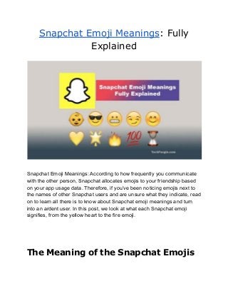 Snapchat Emoji Meanings: Fully
Explained
Snapchat Emoji Meanings: According to how frequently you communicate
with the other person, Snapchat allocates emojis to your friendship based
on your app usage data. Therefore, if you’ve been noticing emojis next to
the names of other Snapchat users and are unsure what they indicate, read
on to learn all there is to know about Snapchat emoji meanings and turn
into an ardent user. In this post, we look at what each Snapchat emoji
signifies, from the yellow heart to the fire emoji.
The Meaning of the Snapchat Emojis
 