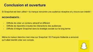 Conclusion et ouverture
Si Snapchat est bien utilisé = la marque rencontre une audience réceptive et y trouve son intérêt !
INCONVÉNIENTS :
-  Difficile de créer un contenu attractif et différent
-  Difficile de répondre à toutes les interactions des audiences
-  Difficile d’intégrer Snapchat dans la stratégie sociale sur le long terme
Même la maison blanche s’est mise sur Snapchat ! Et François Hollande a annoncé
qu’il allait bientôt créer son compte.
 