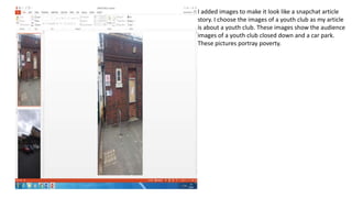 I added images to make it look like a snapchat article
story. I choose the images of a youth club as my article
is about a youth club. These images show the audience
images of a youth club closed down and a car park.
These pictures portray poverty.