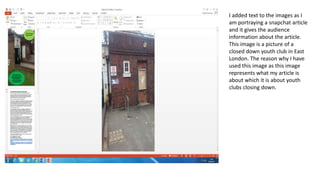I added text to the images as I
am portraying a snapchat article
and it gives the audience
information about the article.
This image is a picture of a
closed down youth club in East
London. The reason why I have
used this image as this image
represents what my article is
about which it is about youth
clubs closing down.