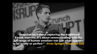 “Snapchat isn’t about capturing the traditional
Kodak moment. It’s about communicating with the
full range of human emotion—not just what appears
to be pretty or perfect.” –Evan Spiegel, Snapchat CEO
 