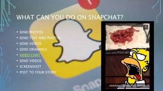 WHAT CAN YOU DO ON SNAPCHAT? 
• SEND PHOTOS 
• SEND TEXT AND PHOTOS 
• SEND VIDEOS 
• SEND DRAWINGS 
• VIDEO CHAT 
• SEND VIDEOS 
• SCREENSHOT 
• POST TO YOUR STORY 
 
