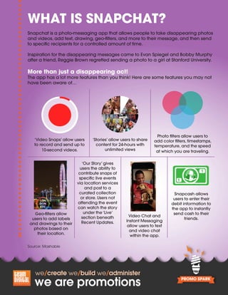 Snapchat is a photo-messaging app that allows people to take disappearing photos
and videos, add text, drawing, geo-filters, and more to their message, and then send
to specific recipients for a controlled amount of time.
Inspiration for the disappearing messages came to Evan Spiegel and Bobby Murphy
after a friend, Reggie Brown regretted sending a photo to a girl at Stanford University.
More than just a disappearing act!
The app has a lot more features than you think! Here are some features you may not
have been aware of…
Source: Mashable
‘Video Snaps’ allow users
to record and send up to
10-second videos.
‘Stories’ allow users to share
content for 24-hours with
unlimited views
Photo filters allow users to
add color filters, timestamps,
temperature, and the speed
at which you are traveling.
‘Our Story’ gives
users the ability to
contribute snaps of
specific live events
via location services
and post to a
curated collection
or store. Users not
attending the event
can watch the story
under the ‘Live’
section beneath
Recent Updates.
Video Chat and
Instant Messaging
allow users to text
and video chat
within the app.
Geo-filters allow
users to add labels
and drawings to their
photos based on
their location.
Snapcash allows
users to enter their
debit information to
the app to instantly
send cash to their
friends.
WHAT IS SNAPCHAT?
 