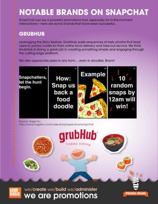Source: Huge Inc.
http://www.hugeinc.com/case-study/super-bowl-snapchat
NOTABLE BRANDS ON SNAPCHAT
SnapChat can be a powerful promotions tool, especially for in-the-moment
interactions— here are some brands that have been successful…
GRUBHUB
Leveraging the Story feature, GrubHub posts sequences of tasty photos that lead
users to promo codes for their online food delivery and take-out service. We think
GrubHub is doing a great job in creating something simple and engaging through
the cutting-edge platform.
We also appreciate pizza in any form….even in doodles. Bravo!
 