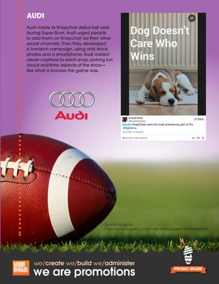 Source: Huge Inc.
http://www.hugeinc.com/case-study/super-bowl-snapchat
AUDI
Audi made its Snapchat debut last year
during Super Bowl. Audi urged people
to add them on Snapchat via their other
social channels. Then they developed
a low-tech campaign, using only stock
photos and a smartphone. Audi added
clever captions to each snap, poking fun
about real-time aspects of the show—
like what a snoozer the game was.
 