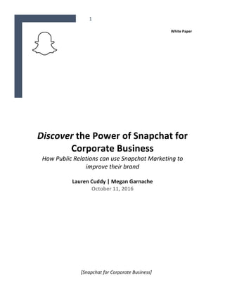 1	
	
	
[Snapchat	for	Corporate	Business]	
White	Paper		
	
	
	
	
	
	
	
	
	
	
	
Discover	the	Power	of	Snapchat	for	
Corporate	Business	
How	Public	Relations	can	use	Snapchat	Marketing	to	
improve	their	brand	
	
Lauren	Cuddy	|	Megan	Garnache	
October	11,	2016	
	
		
	
	
	
	
	
	
	
	
	
	
	
 