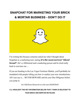 SNAPCHAT FOR MARKETING YOUR BRICK
& MORTAR BUSINESS - DON'T DO IT
I’m writing this because someone asked me what I thought about
Snapchat as a marketing tool, stating it’s the next/current “sliced
bread”. He’s a Millennial and a marketing person and he tried really
hard to convince me ...
If you are heading to the Las Vegas Furniture Market, you'll probably be
inundated with people telling you how to market your new introductions.
All I can say is.... BUYER BEWARE and do your Due Diligence before
you jump in.
So I Did Some Research on who uses SNAPCHAT
I’LL HIGHLIGHT THE KEY INFORMATION BELOW THAT I THINK IS RELEVANT TO
YOUR BRICK AND MORTAR RETAILING
 