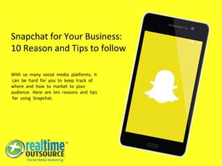 Snapchat for Your Business:
10 Reason and Tips to follow
With so many social media platforms, it
can be hard for you to keep track of
where and how to market to your
audience. Here are ten reasons and tips
for using Snapchat.
 