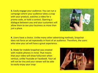 4. Users have a choice. Unlike many other advertising methods, Snapchat
does not force an ad repeatedly in front of an aud...