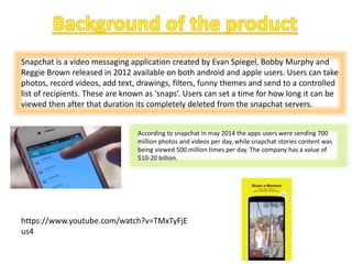 Snapchat is a video messaging application created by Evan Spiegel, Bobby Murphy and
Reggie Brown released in 2012 available on both android and apple users. Users can take
photos, record videos, add text, drawings, filters, funny themes and send to a controlled
list of recipients. These are known as ‘snaps’. Users can set a time for how long it can be
viewed then after that duration its completely deleted from the snapchat servers.
According to snapchat in may 2014 the apps users were sending 700
million photos and videos per day, while snapchat stories content was
being viewed 500 million times per day. The company has a value of
$10-20 billion.
https://www.youtube.com/watch?v=TMxTyFjE
us4
 