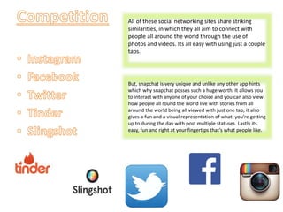 All of these social networking sites share striking
similarities, in which they all aim to connect with
people all around the world through the use of
photos and videos. Its all easy with using just a couple
taps.
But, snapchat is very unique and unlike any other app hints
which why snapchat posses such a huge worth. It allows you
to interact with anyone of your choice and you can also view
how people all round the world live with stories from all
around the world being all viewed with just one tap, it also
gives a fun and a visual representation of what you’re getting
up to during the day with post multiple statuses. Lastly its
easy, fun and right at your fingertips that’s what people like.
 
