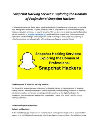 Snapchat Hacking Services: Exploring the Domain
of Professional Snapchat Hackers
In today's interconnected digital realm, social media platforms have become integral parts of our daily
lives. Among these platforms, Snapchat stands out with its unique feature of ephemeral messaging.
However, no system is immune to security breaches. This has given rise to a controversial and secretive
market - the realm of Snapchat hackers for hire and Snapchat hacking services. This comprehensive
exploration aims to shed light on this enigmatic world, examining its modus operandi, exploring its
ethical implications, and advocating for safeguarding oneself against potential threats.
The Emergence of Snapchat Hacking Services:
The demand for accessing private information on Snapchat has led to the proliferation of Snapchat
hacking services. These services promise various capabilities, from recovering passwords to accessing
private conversations and photos, operating within the shadows of the digital landscape. The
motivations behind individuals seeking these services vary, ranging from simple curiosity to more
nefarious intentions.
Understanding the Motivations:
Curiosity and Suspicion:
At the core of this surge in demand lies human curiosity and suspicion. People seek to unravel hidden
aspects of an individual's online presence, often driven by concerns or the desire for validation. Ethical
 