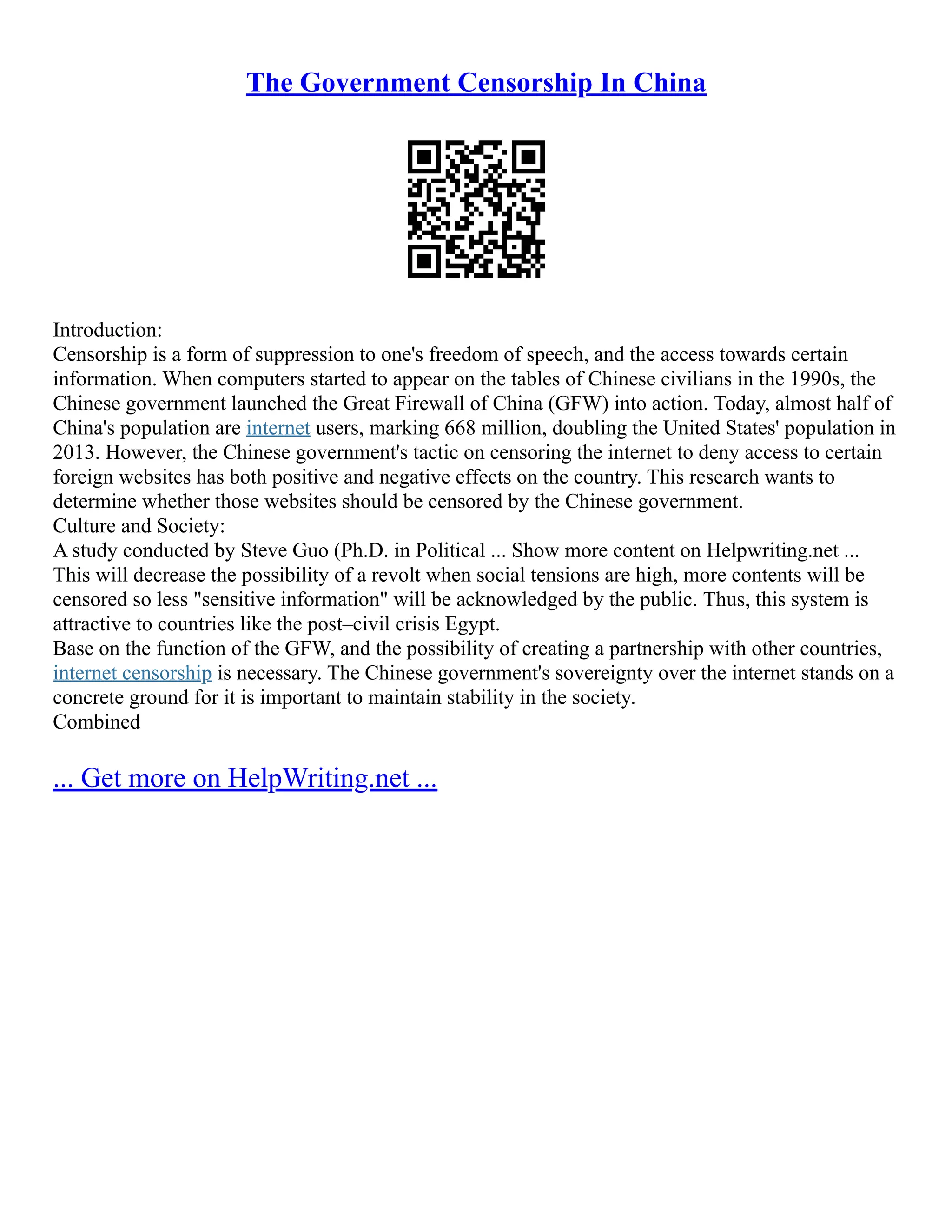 The Government Censorship In China
Introduction:
Censorship is a form of suppression to one's freedom of speech, and the access towards certain
information. When computers started to appear on the tables of Chinese civilians in the 1990s, the
Chinese government launched the Great Firewall of China (GFW) into action. Today, almost half of
China's population are internet users, marking 668 million, doubling the United States' population in
2013. However, the Chinese government's tactic on censoring the internet to deny access to certain
foreign websites has both positive and negative effects on the country. This research wants to
determine whether those websites should be censored by the Chinese government.
Culture and Society:
A study conducted by Steve Guo (Ph.D. in Political ... Show more content on Helpwriting.net ...
This will decrease the possibility of a revolt when social tensions are high, more contents will be
censored so less "sensitive information" will be acknowledged by the public. Thus, this system is
attractive to countries like the post–civil crisis Egypt.
Base on the function of the GFW, and the possibility of creating a partnership with other countries,
internet censorship is necessary. The Chinese government's sovereignty over the internet stands on a
concrete ground for it is important to maintain stability in the society.
Combined
... Get more on HelpWriting.net ...
 