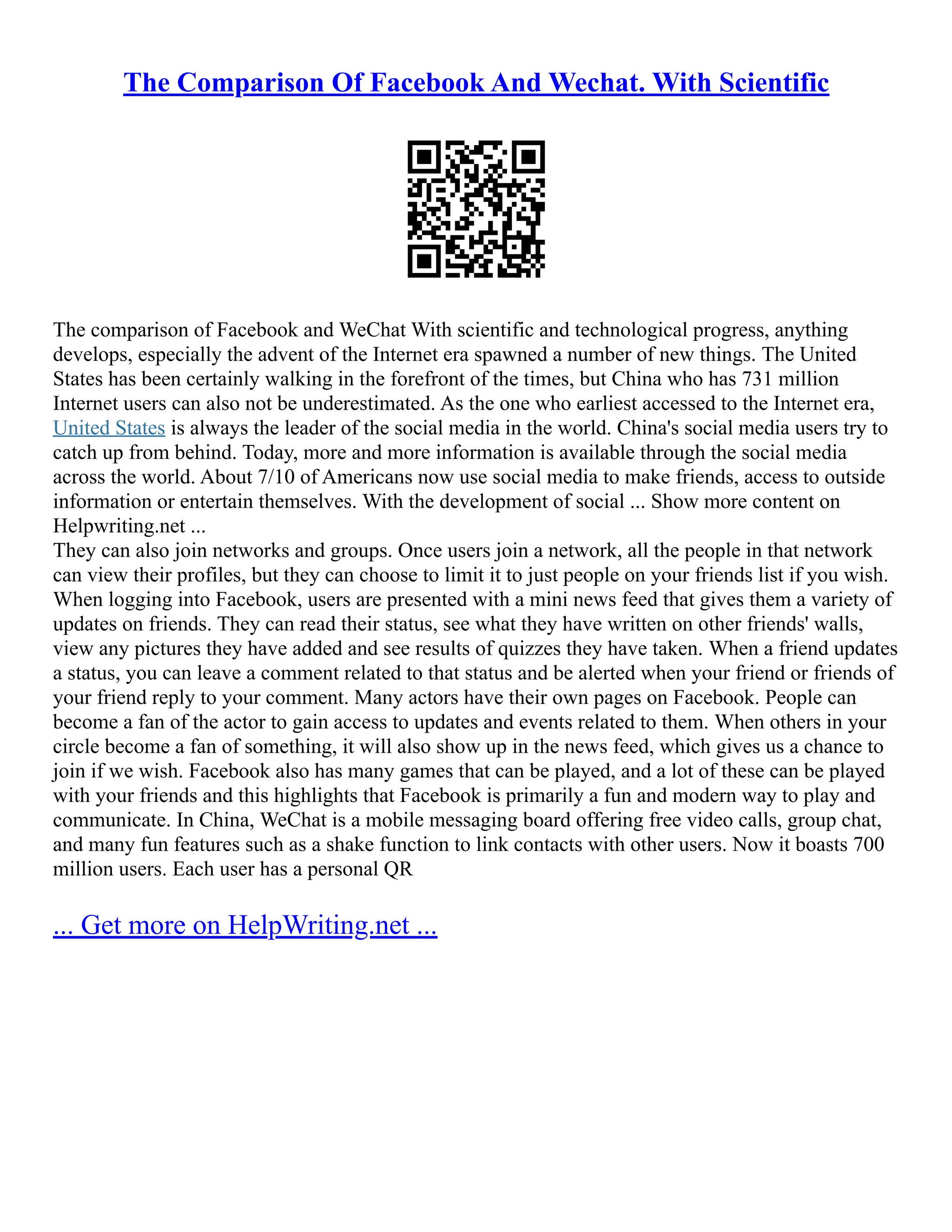 The Comparison Of Facebook And Wechat. With Scientific
The comparison of Facebook and WeChat With scientific and technological progress, anything
develops, especially the advent of the Internet era spawned a number of new things. The United
States has been certainly walking in the forefront of the times, but China who has 731 million
Internet users can also not be underestimated. As the one who earliest accessed to the Internet era,
United States is always the leader of the social media in the world. China's social media users try to
catch up from behind. Today, more and more information is available through the social media
across the world. About 7/10 of Americans now use social media to make friends, access to outside
information or entertain themselves. With the development of social ... Show more content on
Helpwriting.net ...
They can also join networks and groups. Once users join a network, all the people in that network
can view their profiles, but they can choose to limit it to just people on your friends list if you wish.
When logging into Facebook, users are presented with a mini news feed that gives them a variety of
updates on friends. They can read their status, see what they have written on other friends' walls,
view any pictures they have added and see results of quizzes they have taken. When a friend updates
a status, you can leave a comment related to that status and be alerted when your friend or friends of
your friend reply to your comment. Many actors have their own pages on Facebook. People can
become a fan of the actor to gain access to updates and events related to them. When others in your
circle become a fan of something, it will also show up in the news feed, which gives us a chance to
join if we wish. Facebook also has many games that can be played, and a lot of these can be played
with your friends and this highlights that Facebook is primarily a fun and modern way to play and
communicate. In China, WeChat is a mobile messaging board offering free video calls, group chat,
and many fun features such as a shake function to link contacts with other users. Now it boasts 700
million users. Each user has a personal QR
... Get more on HelpWriting.net ...
 