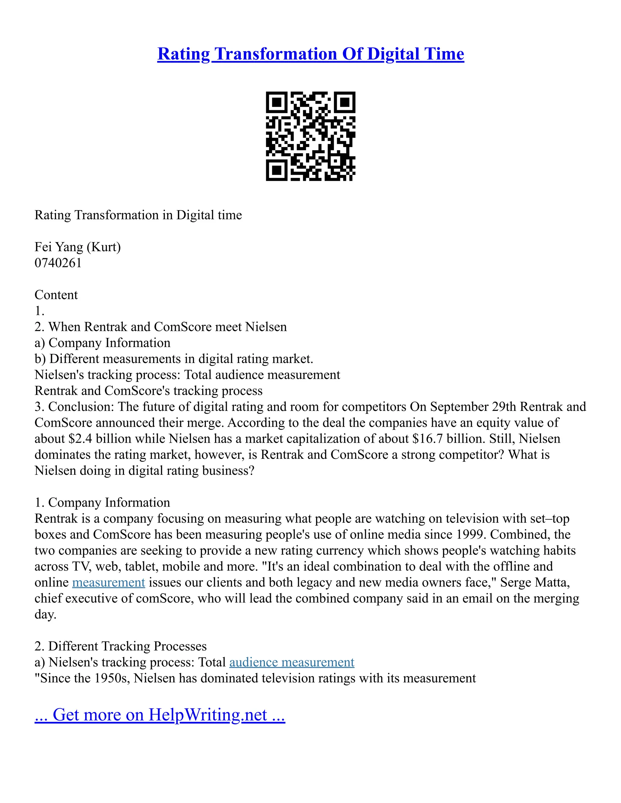 Rating Transformation Of Digital Time
Rating Transformation in Digital time
Fei Yang (Kurt)
0740261
Content
1.
2. When Rentrak and ComScore meet Nielsen
a) Company Information
b) Different measurements in digital rating market.
Nielsen's tracking process: Total audience measurement
Rentrak and ComScore's tracking process
3. Conclusion: The future of digital rating and room for competitors On September 29th Rentrak and
ComScore announced their merge. According to the deal the companies have an equity value of
about $2.4 billion while Nielsen has a market capitalization of about $16.7 billion. Still, Nielsen
dominates the rating market, however, is Rentrak and ComScore a strong competitor? What is
Nielsen doing in digital rating business?
1. Company Information
Rentrak is a company focusing on measuring what people are watching on television with set–top
boxes and ComScore has been measuring people's use of online media since 1999. Combined, the
two companies are seeking to provide a new rating currency which shows people's watching habits
across TV, web, tablet, mobile and more. "It's an ideal combination to deal with the offline and
online measurement issues our clients and both legacy and new media owners face," Serge Matta,
chief executive of comScore, who will lead the combined company said in an email on the merging
day.
2. Different Tracking Processes
a) Nielsen's tracking process: Total audience measurement
"Since the 1950s, Nielsen has dominated television ratings with its measurement
... Get more on HelpWriting.net ...
 