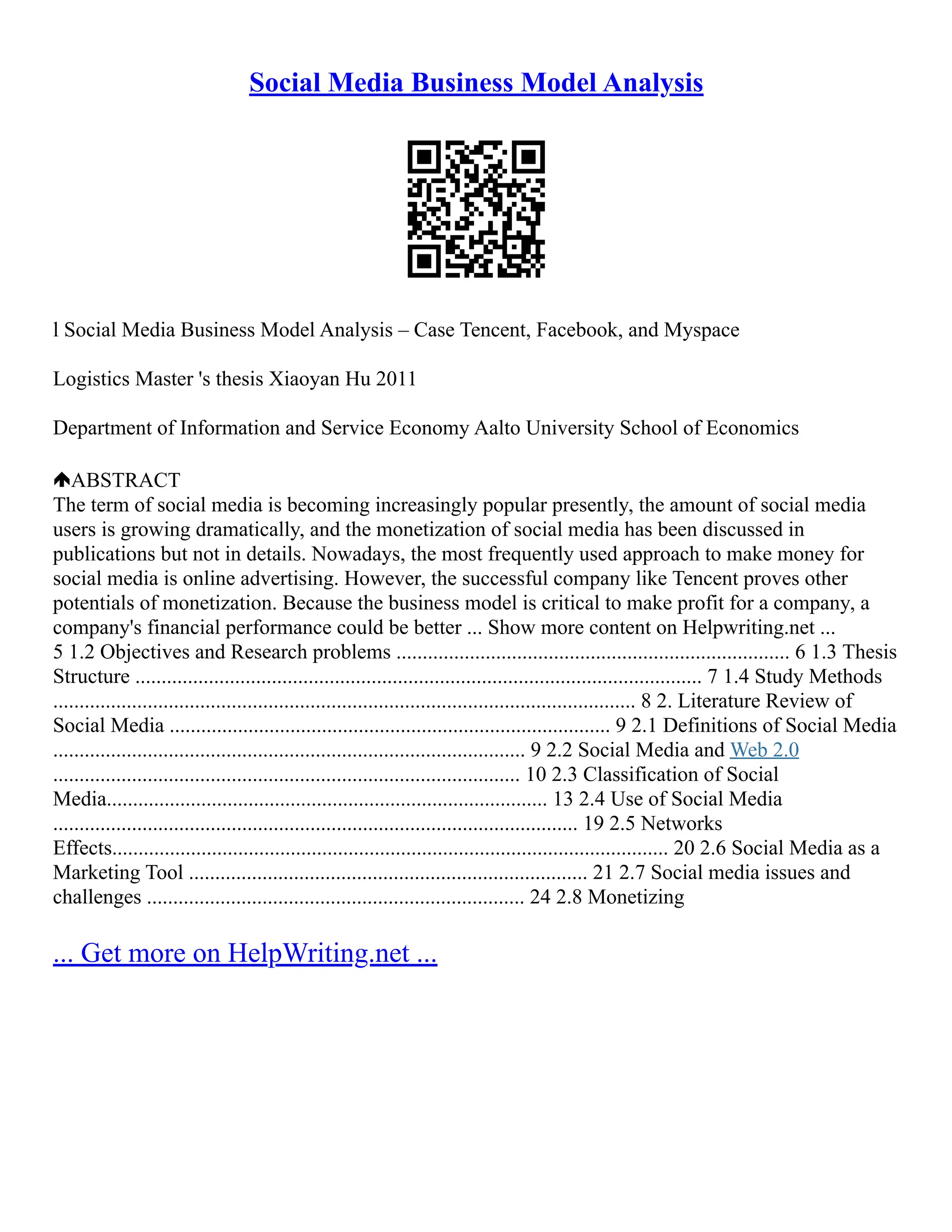 Social Media Business Model Analysis
l Social Media Business Model Analysis – Case Tencent, Facebook, and Myspace
Logistics Master 's thesis Xiaoyan Hu 2011
Department of Information and Service Economy Aalto University School of Economics
ABSTRACT
The term of social media is becoming increasingly popular presently, the amount of social media
users is growing dramatically, and the monetization of social media has been discussed in
publications but not in details. Nowadays, the most frequently used approach to make money for
social media is online advertising. However, the successful company like Tencent proves other
potentials of monetization. Because the business model is critical to make profit for a company, a
company's financial performance could be better ... Show more content on Helpwriting.net ...
5 1.2 Objectives and Research problems ........................................................................... 6 1.3 Thesis
Structure ............................................................................................................ 7 1.4 Study Methods
............................................................................................................... 8 2. Literature Review of
Social Media .................................................................................... 9 2.1 Definitions of Social Media
.......................................................................................... 9 2.2 Social Media and Web 2.0
......................................................................................... 10 2.3 Classification of Social
Media.................................................................................... 13 2.4 Use of Social Media
.................................................................................................... 19 2.5 Networks
Effects.......................................................................................................... 20 2.6 Social Media as a
Marketing Tool ............................................................................ 21 2.7 Social media issues and
challenges ........................................................................ 24 2.8 Monetizing
... Get more on HelpWriting.net ...
 