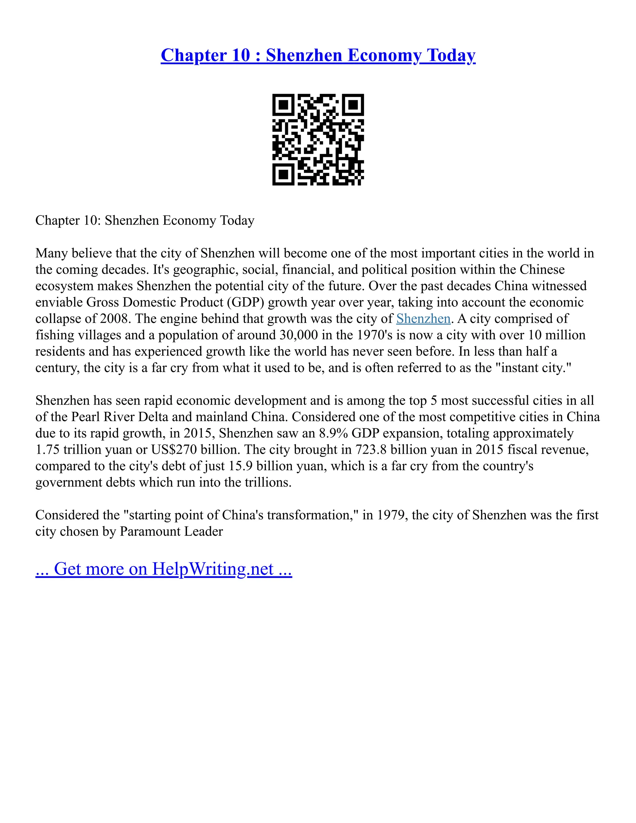 Chapter 10 : Shenzhen Economy Today
Chapter 10: Shenzhen Economy Today
Many believe that the city of Shenzhen will become one of the most important cities in the world in
the coming decades. It's geographic, social, financial, and political position within the Chinese
ecosystem makes Shenzhen the potential city of the future. Over the past decades China witnessed
enviable Gross Domestic Product (GDP) growth year over year, taking into account the economic
collapse of 2008. The engine behind that growth was the city of Shenzhen. A city comprised of
fishing villages and a population of around 30,000 in the 1970's is now a city with over 10 million
residents and has experienced growth like the world has never seen before. In less than half a
century, the city is a far cry from what it used to be, and is often referred to as the "instant city."
Shenzhen has seen rapid economic development and is among the top 5 most successful cities in all
of the Pearl River Delta and mainland China. Considered one of the most competitive cities in China
due to its rapid growth, in 2015, Shenzhen saw an 8.9% GDP expansion, totaling approximately
1.75 trillion yuan or US$270 billion. The city brought in 723.8 billion yuan in 2015 fiscal revenue,
compared to the city's debt of just 15.9 billion yuan, which is a far cry from the country's
government debts which run into the trillions.
Considered the "starting point of China's transformation," in 1979, the city of Shenzhen was the first
city chosen by Paramount Leader
... Get more on HelpWriting.net ...
 