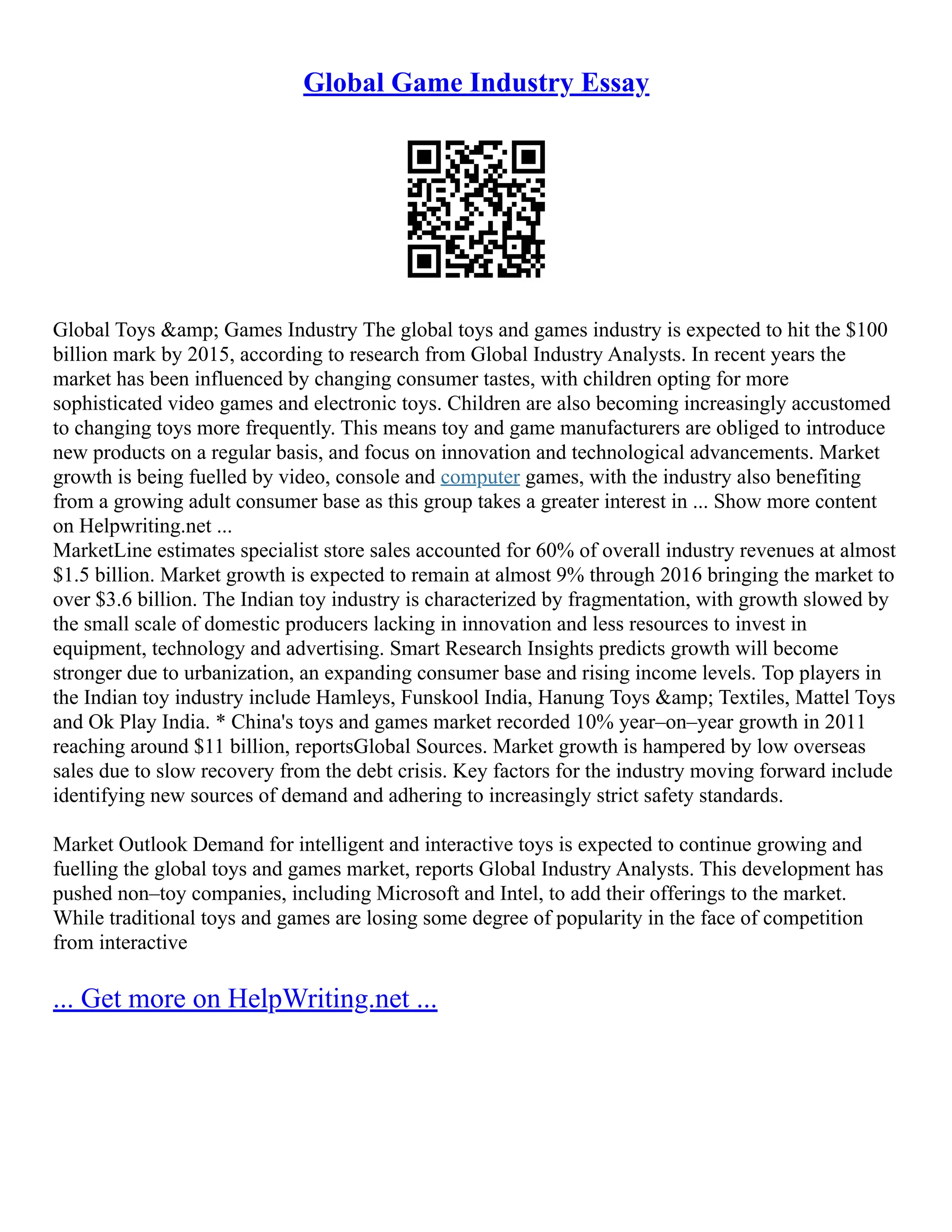 Global Game Industry Essay
Global Toys &amp; Games Industry The global toys and games industry is expected to hit the $100
billion mark by 2015, according to research from Global Industry Analysts. In recent years the
market has been influenced by changing consumer tastes, with children opting for more
sophisticated video games and electronic toys. Children are also becoming increasingly accustomed
to changing toys more frequently. This means toy and game manufacturers are obliged to introduce
new products on a regular basis, and focus on innovation and technological advancements. Market
growth is being fuelled by video, console and computer games, with the industry also benefiting
from a growing adult consumer base as this group takes a greater interest in ... Show more content
on Helpwriting.net ...
MarketLine estimates specialist store sales accounted for 60% of overall industry revenues at almost
$1.5 billion. Market growth is expected to remain at almost 9% through 2016 bringing the market to
over $3.6 billion. The Indian toy industry is characterized by fragmentation, with growth slowed by
the small scale of domestic producers lacking in innovation and less resources to invest in
equipment, technology and advertising. Smart Research Insights predicts growth will become
stronger due to urbanization, an expanding consumer base and rising income levels. Top players in
the Indian toy industry include Hamleys, Funskool India, Hanung Toys &amp; Textiles, Mattel Toys
and Ok Play India. * China's toys and games market recorded 10% year–on–year growth in 2011
reaching around $11 billion, reportsGlobal Sources. Market growth is hampered by low overseas
sales due to slow recovery from the debt crisis. Key factors for the industry moving forward include
identifying new sources of demand and adhering to increasingly strict safety standards.
Market Outlook Demand for intelligent and interactive toys is expected to continue growing and
fuelling the global toys and games market, reports Global Industry Analysts. This development has
pushed non–toy companies, including Microsoft and Intel, to add their offerings to the market.
While traditional toys and games are losing some degree of popularity in the face of competition
from interactive
... Get more on HelpWriting.net ...
 
