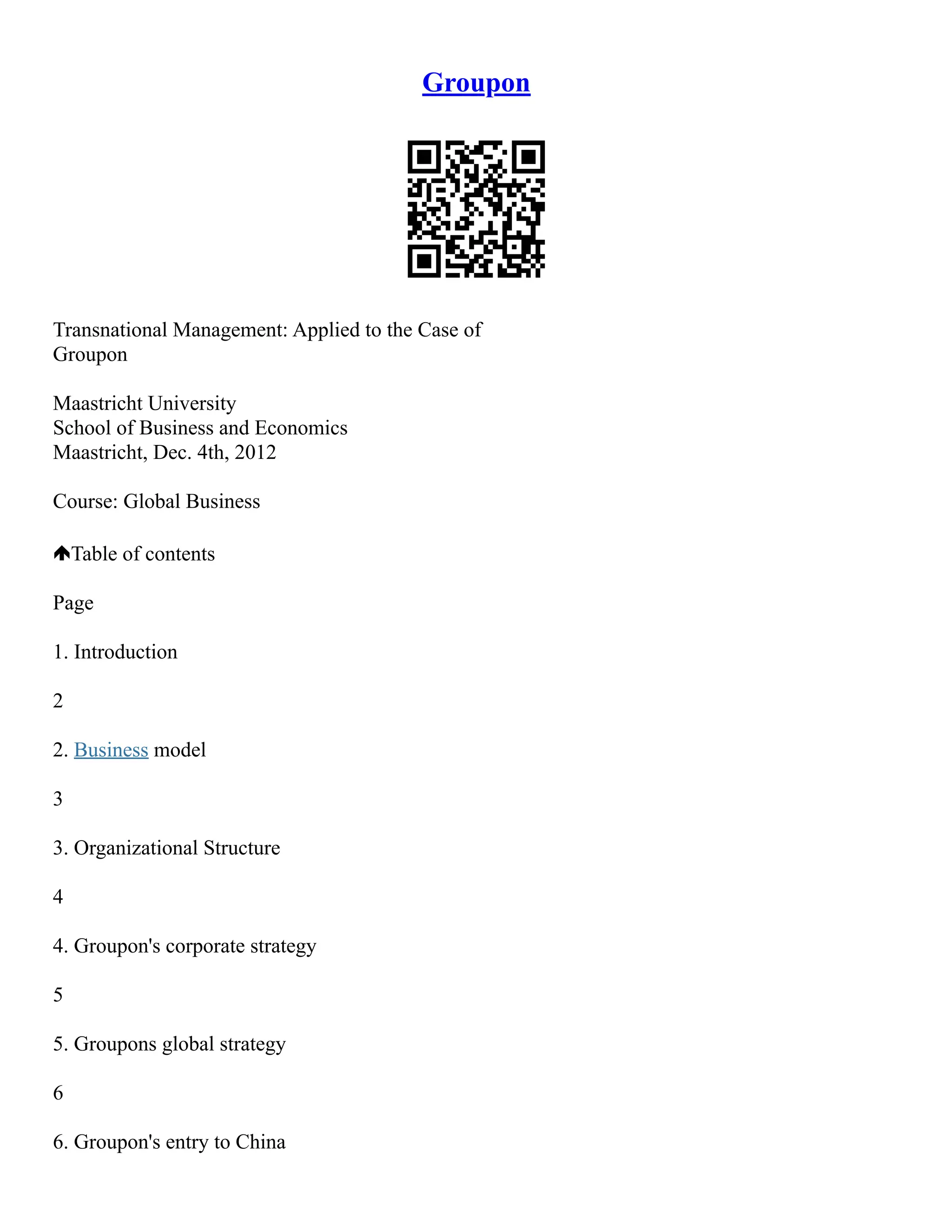 Groupon
Transnational Management: Applied to the Case of
Groupon
Maastricht University
School of Business and Economics
Maastricht, Dec. 4th, 2012
Course: Global Business
Table of contents
Page
1. Introduction
2
2. Business model
3
3. Organizational Structure
4
4. Groupon's corporate strategy
5
5. Groupons global strategy
6
6. Groupon's entry to China
 