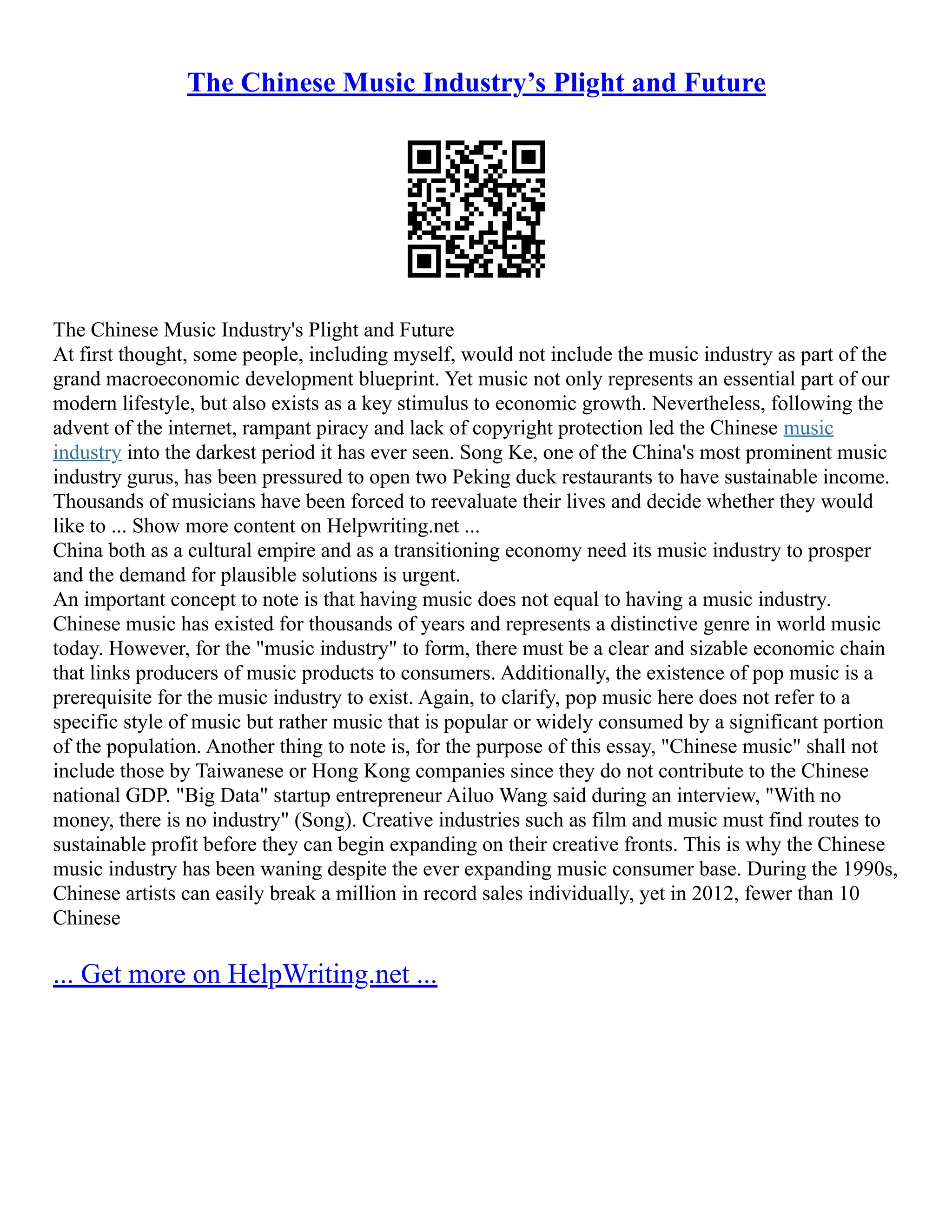 The Chinese Music Industry’s Plight and Future
The Chinese Music Industry's Plight and Future
At first thought, some people, including myself, would not include the music industry as part of the
grand macroeconomic development blueprint. Yet music not only represents an essential part of our
modern lifestyle, but also exists as a key stimulus to economic growth. Nevertheless, following the
advent of the internet, rampant piracy and lack of copyright protection led the Chinese music
industry into the darkest period it has ever seen. Song Ke, one of the China's most prominent music
industry gurus, has been pressured to open two Peking duck restaurants to have sustainable income.
Thousands of musicians have been forced to reevaluate their lives and decide whether they would
like to ... Show more content on Helpwriting.net ...
China both as a cultural empire and as a transitioning economy need its music industry to prosper
and the demand for plausible solutions is urgent.
An important concept to note is that having music does not equal to having a music industry.
Chinese music has existed for thousands of years and represents a distinctive genre in world music
today. However, for the "music industry" to form, there must be a clear and sizable economic chain
that links producers of music products to consumers. Additionally, the existence of pop music is a
prerequisite for the music industry to exist. Again, to clarify, pop music here does not refer to a
specific style of music but rather music that is popular or widely consumed by a significant portion
of the population. Another thing to note is, for the purpose of this essay, "Chinese music" shall not
include those by Taiwanese or Hong Kong companies since they do not contribute to the Chinese
national GDP. "Big Data" startup entrepreneur Ailuo Wang said during an interview, "With no
money, there is no industry" (Song). Creative industries such as film and music must find routes to
sustainable profit before they can begin expanding on their creative fronts. This is why the Chinese
music industry has been waning despite the ever expanding music consumer base. During the 1990s,
Chinese artists can easily break a million in record sales individually, yet in 2012, fewer than 10
Chinese
... Get more on HelpWriting.net ...
 