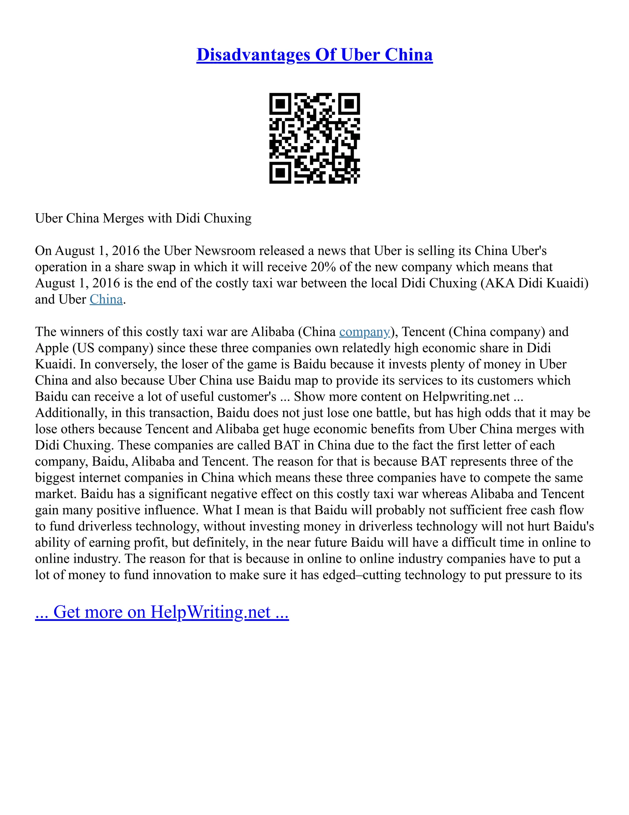Disadvantages Of Uber China
Uber China Merges with Didi Chuxing
On August 1, 2016 the Uber Newsroom released a news that Uber is selling its China Uber's
operation in a share swap in which it will receive 20% of the new company which means that
August 1, 2016 is the end of the costly taxi war between the local Didi Chuxing (AKA Didi Kuaidi)
and Uber China.
The winners of this costly taxi war are Alibaba (China company), Tencent (China company) and
Apple (US company) since these three companies own relatedly high economic share in Didi
Kuaidi. In conversely, the loser of the game is Baidu because it invests plenty of money in Uber
China and also because Uber China use Baidu map to provide its services to its customers which
Baidu can receive a lot of useful customer's ... Show more content on Helpwriting.net ...
Additionally, in this transaction, Baidu does not just lose one battle, but has high odds that it may be
lose others because Tencent and Alibaba get huge economic benefits from Uber China merges with
Didi Chuxing. These companies are called BAT in China due to the fact the first letter of each
company, Baidu, Alibaba and Tencent. The reason for that is because BAT represents three of the
biggest internet companies in China which means these three companies have to compete the same
market. Baidu has a significant negative effect on this costly taxi war whereas Alibaba and Tencent
gain many positive influence. What I mean is that Baidu will probably not sufficient free cash flow
to fund driverless technology, without investing money in driverless technology will not hurt Baidu's
ability of earning profit, but definitely, in the near future Baidu will have a difficult time in online to
online industry. The reason for that is because in online to online industry companies have to put a
lot of money to fund innovation to make sure it has edged–cutting technology to put pressure to its
... Get more on HelpWriting.net ...
 