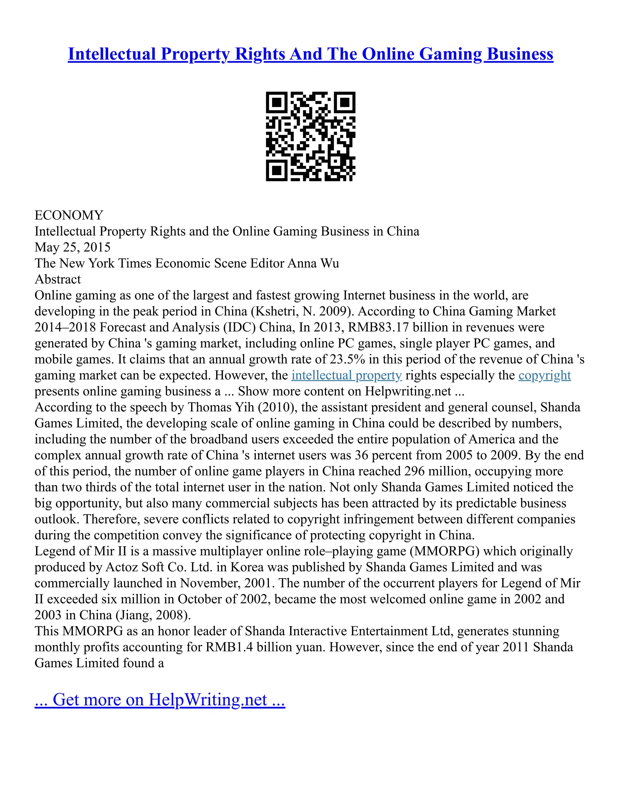 Intellectual Property Rights And The Online Gaming Business
ECONOMY
Intellectual Property Rights and the Online Gaming Business in China
May 25, 2015
The New York Times Economic Scene Editor Anna Wu
Abstract
Online gaming as one of the largest and fastest growing Internet business in the world, are
developing in the peak period in China (Kshetri, N. 2009). According to China Gaming Market
2014–2018 Forecast and Analysis (IDC) China, In 2013, RMB83.17 billion in revenues were
generated by China 's gaming market, including online PC games, single player PC games, and
mobile games. It claims that an annual growth rate of 23.5% in this period of the revenue of China 's
gaming market can be expected. However, the intellectual property rights especially the copyright
presents online gaming business a ... Show more content on Helpwriting.net ...
According to the speech by Thomas Yih (2010), the assistant president and general counsel, Shanda
Games Limited, the developing scale of online gaming in China could be described by numbers,
including the number of the broadband users exceeded the entire population of America and the
complex annual growth rate of China 's internet users was 36 percent from 2005 to 2009. By the end
of this period, the number of online game players in China reached 296 million, occupying more
than two thirds of the total internet user in the nation. Not only Shanda Games Limited noticed the
big opportunity, but also many commercial subjects has been attracted by its predictable business
outlook. Therefore, severe conflicts related to copyright infringement between different companies
during the competition convey the significance of protecting copyright in China.
Legend of Mir II is a massive multiplayer online role–playing game (MMORPG) which originally
produced by Actoz Soft Co. Ltd. in Korea was published by Shanda Games Limited and was
commercially launched in November, 2001. The number of the occurrent players for Legend of Mir
II exceeded six million in October of 2002, became the most welcomed online game in 2002 and
2003 in China (Jiang, 2008).
This MMORPG as an honor leader of Shanda Interactive Entertainment Ltd, generates stunning
monthly profits accounting for RMB1.4 billion yuan. However, since the end of year 2011 Shanda
Games Limited found a
... Get more on HelpWriting.net ...
 