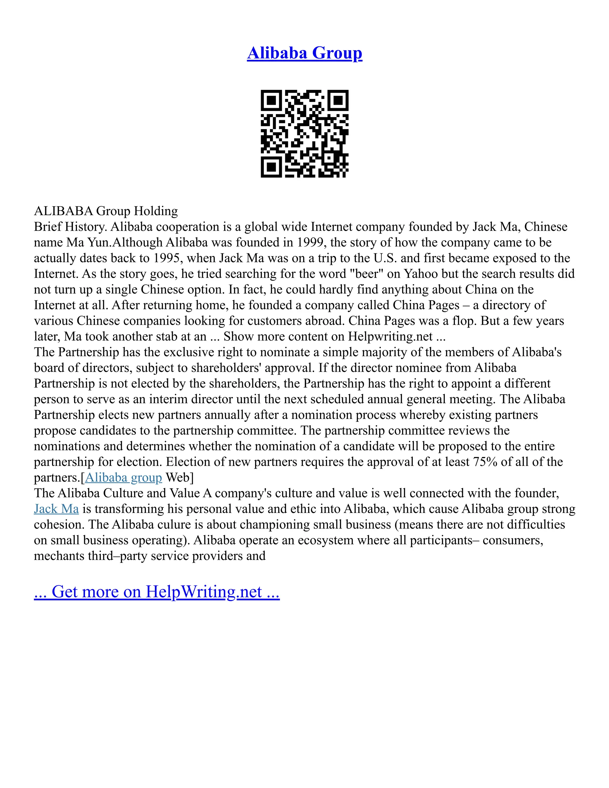 Alibaba Group
ALIBABA Group Holding
Brief History. Alibaba cooperation is a global wide Internet company founded by Jack Ma, Chinese
name Ma Yun.Although Alibaba was founded in 1999, the story of how the company came to be
actually dates back to 1995, when Jack Ma was on a trip to the U.S. and first became exposed to the
Internet. As the story goes, he tried searching for the word "beer" on Yahoo but the search results did
not turn up a single Chinese option. In fact, he could hardly find anything about China on the
Internet at all. After returning home, he founded a company called China Pages – a directory of
various Chinese companies looking for customers abroad. China Pages was a flop. But a few years
later, Ma took another stab at an ... Show more content on Helpwriting.net ...
The Partnership has the exclusive right to nominate a simple majority of the members of Alibaba's
board of directors, subject to shareholders' approval. If the director nominee from Alibaba
Partnership is not elected by the shareholders, the Partnership has the right to appoint a different
person to serve as an interim director until the next scheduled annual general meeting. The Alibaba
Partnership elects new partners annually after a nomination process whereby existing partners
propose candidates to the partnership committee. The partnership committee reviews the
nominations and determines whether the nomination of a candidate will be proposed to the entire
partnership for election. Election of new partners requires the approval of at least 75% of all of the
partners.[Alibaba group Web]
The Alibaba Culture and Value A company's culture and value is well connected with the founder,
Jack Ma is transforming his personal value and ethic into Alibaba, which cause Alibaba group strong
cohesion. The Alibaba culure is about championing small business (means there are not difficulties
on small business operating). Alibaba operate an ecosystem where all participants– consumers,
mechants third–party service providers and
... Get more on HelpWriting.net ...
 