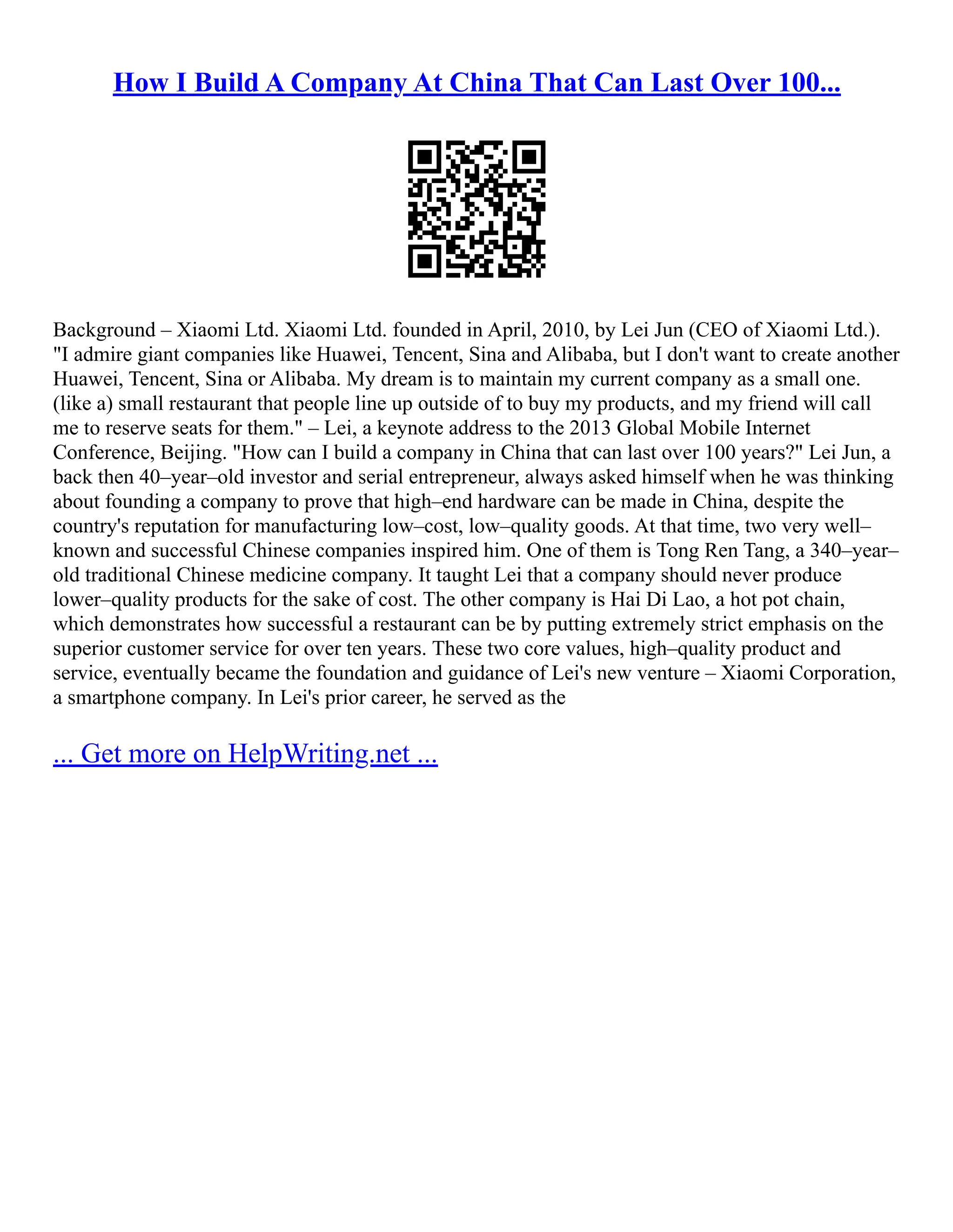 How I Build A Company At China That Can Last Over 100...
Background – Xiaomi Ltd. Xiaomi Ltd. founded in April, 2010, by Lei Jun (CEO of Xiaomi Ltd.).
"I admire giant companies like Huawei, Tencent, Sina and Alibaba, but I don't want to create another
Huawei, Tencent, Sina or Alibaba. My dream is to maintain my current company as a small one.
(like a) small restaurant that people line up outside of to buy my products, and my friend will call
me to reserve seats for them." – Lei, a keynote address to the 2013 Global Mobile Internet
Conference, Beijing. "How can I build a company in China that can last over 100 years?" Lei Jun, a
back then 40–year–old investor and serial entrepreneur, always asked himself when he was thinking
about founding a company to prove that high–end hardware can be made in China, despite the
country's reputation for manufacturing low–cost, low–quality goods. At that time, two very well–
known and successful Chinese companies inspired him. One of them is Tong Ren Tang, a 340–year–
old traditional Chinese medicine company. It taught Lei that a company should never produce
lower–quality products for the sake of cost. The other company is Hai Di Lao, a hot pot chain,
which demonstrates how successful a restaurant can be by putting extremely strict emphasis on the
superior customer service for over ten years. These two core values, high–quality product and
service, eventually became the foundation and guidance of Lei's new venture – Xiaomi Corporation,
a smartphone company. In Lei's prior career, he served as the
... Get more on HelpWriting.net ...
 