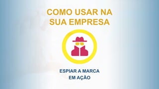 COMO USAR NA
SUA EMPRESA
ESPIAR A MARCA
EM AÇÃO
 