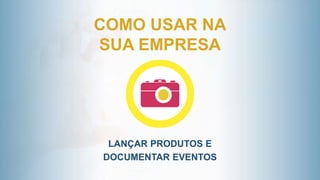 COMO USAR NA
SUA EMPRESA
LANÇAR PRODUTOS E
DOCUMENTAR EVENTOS
 