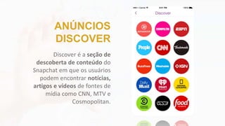 Discover é a seção de
descoberta de conteúdo do
Snapchat em que os usuários
podem encontrar notícias,
artigos e vídeos de fontes de
mídia como CNN, MTV e
Cosmopolitan.
ANÚNCIOS
DISCOVER
 