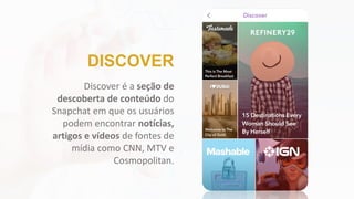 Discover é a seção de
descoberta de conteúdo do
Snapchat em que os usuários
podem encontrar notícias,
artigos e vídeos de fontes de
mídia como CNN, MTV e
Cosmopolitan.
DISCOVER
 
