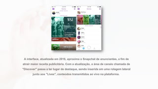 A interface, atualizada em 2016, aproxima o Snapchat de anunciantes, a fim de
atrair maior receita publicitária. Com a atualização, a área de canais chamada de
"Discover" passa a ter lugar de destaque, sendo inserida em uma rolagem lateral
junto aos "Lives", conteúdos transmitidos ao vivo na plataforma.
 