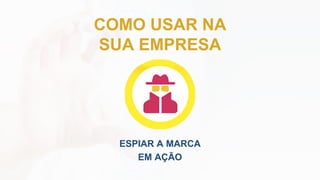 COMO USAR NA
SUA EMPRESA
ESPIAR A MARCA
EM AÇÃO
 