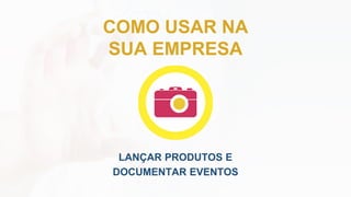 COMO USAR NA
SUA EMPRESA
LANÇAR PRODUTOS E
DOCUMENTAR EVENTOS
 
