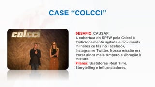 CASE “COLCCI”
DESAFIO: CAUSAR!
A cobertura do SPFW pela Colcci é
tradicionalmente agitada e movimenta
milhares de fãs no Facebook,
Instagram e Twitter. Nossa missão era
trazer ainda mais tempero e vibração à
mistura.
Pilares: Bastidores, Real Time,
Storytelling e Influenciadores.
 