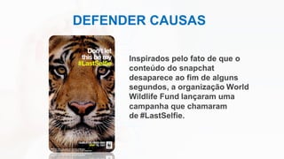DEFENDER CAUSAS
Inspirados pelo fato de que o
conteúdo do snapchat
desaparece ao fim de alguns
segundos, a organização World
Wildlife Fund lançaram uma
campanha que chamaram
de #LastSelfie.
 