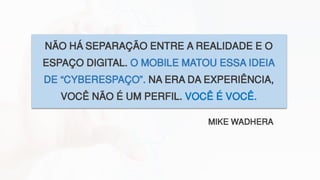 NÃO HÁ SEPARAÇÃO ENTRE A REALIDADE E O
ESPAÇO DIGITAL. O MOBILE MATOU ESSA IDEIA
DE “CYBERESPAÇO”. NA ERA DA EXPERIÊNCIA,
VOCÊ NÃO É UM PERFIL. VOCÊ É VOCÊ.
MIKE WADHERA
 