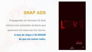 Propagandas em formato 3V (tela
inteira) com conteúdos atrativos que
aparecem em meio aos live stories.
A taxa de clique é 5X MAIOR
do que em outras redes.
SNAP ADS
 