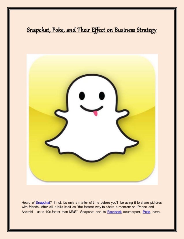 Snapchat, Poke, and Their Effect on Business Strategy
Heard of Snapchat? If not, it’s only a matter of time before you’ll be using it to share pictures
with friends. After all, it bills itself as “the fastest way to share a moment on iPhone and
Android - up to 10x faster than MMS”. Snapchat and its Facebook counterpart, Poke, have
 