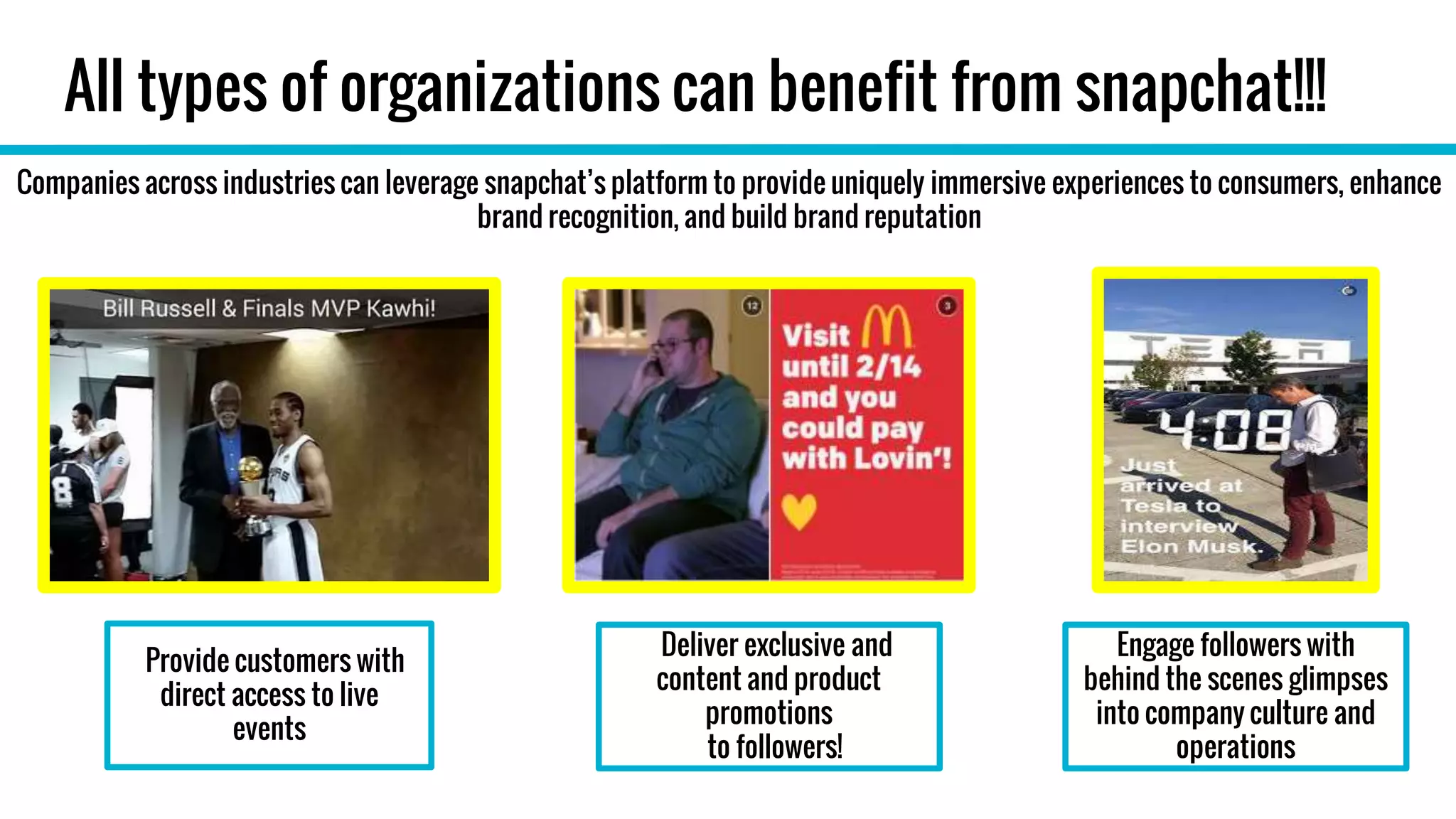 All types of organizations can benefit from snapchat!!!
Provide customers with
direct access to live
events
Companies across industries can leverage snapchat’s platform to provide uniquely immersive experiences to consumers, enhance
brand recognition, and build brand reputation
Deliver exclusive and
content and product
promotions
to followers!
Engage followers with
behind the scenes glimpses
into company culture and
operations
 