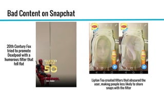 Bad Content on Snapchat
20th Century Fox
tried to promote
Deadpool with a
humorous filter that
fell flat
Lipton Tea created filters that obscured the
user, making people less likely to share
snaps with the filter
 