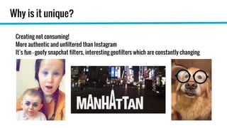 Why is it unique?
Creating not consuming!
More authentic and unfiltered than Instagram
It’s fun - goofy snapchat filters, interesting geofilters which are constantly changing
 