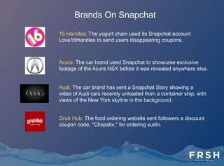Brands On Snapchat
Mashable: The digital news website regularly sends Stories that
showcase their reporters' take on a story or event, or just fun
updates, making light of people's hatred of Mondays.
Taco Bell: Taco Bell has arguably been the brand pioneer on
Snapchat. In the first half of 2013, it was the first major brand to
send a Snap — of the reintroduced Beefy Crunch Burrito — and
more recently it has been a prolific user of the Stories feature,
recruiting social media personalities such as model Chrissy
Teigen to participate in its campaigns, like the November 2013
Snapchat Story, "Friendsgiving.”
Karmaloop: The streetwear-focused e-commerce site sends
Snapchat friends first looks at new clothing lines, and exclusive
discounts.
McDonald's: The chain used Snapchat photos and a 36-second
story to launch the Bacon Clubhouse sandwich.
 