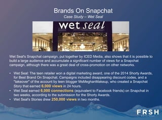Brands On Snapchat
Grub Hub: The food ordering website sent followers a discount
coupon code, "Chopstix," for ordering sushi.
16 Handles: The yogurt chain used its Snapchat account
Love16Handles to send users disappearing coupons.
Acura: The car brand used Snapchat to showcase exclusive
footage of the Acura NSX before it was revealed anywhere else.
Audi: The car brand has sent a Snapchat Story showing a
video of Audi cars recently unloaded from a container ship, with
views of the New York skyline in the background.
 