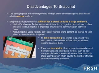 How Snapchat Could Revolutionize
The Future Of Advertising
• Snapchat could potentially incorporate GPS
functionality allowing users to send Snaps that
reveal their current location. This could
completely transform how brands are able to
communicate with Snapchat users.
• Snapchat’s out-of-box format encourages
brands to think like they have never done before
– building messages for 10-second self-
destructing pieces of content within a 5-inch
screen – and it has the potential to revolutionize
the future of advertising.
 