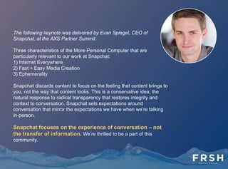 Snap What?
• Snapchat has risen to prominence very quickly as an alternative social network for
teens and young adults.
• Snapchat launched Stories in October 2013. The app's users can use Stories to
weave together collections of photos and video. These do not disappear after being
viewed and can be seen by a user's contacts again and again in a 24-hour period.
• In May 2014, Snapchat introduced instant messages and video calls.
• In mid-June 2014, Snapchat introduced "Our Story," which allows Snapchat users at
events, identified by location data, to contribute video and images to a single, crowd-
sourced collection of images and video.
• As it's introduced these new features, Snapchat has also improved its integration with
a user's device. Users can now save parts of their Stories to the native photo app on
their. This is important since it allows people to use their Snapchat app as a kind of
canvas. If they're inclined to use Snapchat's drawing features.
 