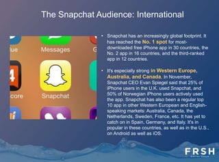 The Snapchat Audience: International
• Snapchat has passed the 80-
million mark in active users
globally.
• Snapchat is strongest in the U.S.,
where it had an adult audience of
16.5 million in December 2013,
according to comScore data. Of
course, Snapchat has continued to
grow since then. It continues to place
routinely as one of the top 10
Apple iPhone app downloads in the
U.S.
 